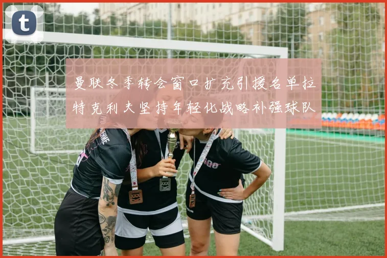 曼联冬季转会窗口扩充引援名单拉特克利夫坚持年轻化战略补强球队实力