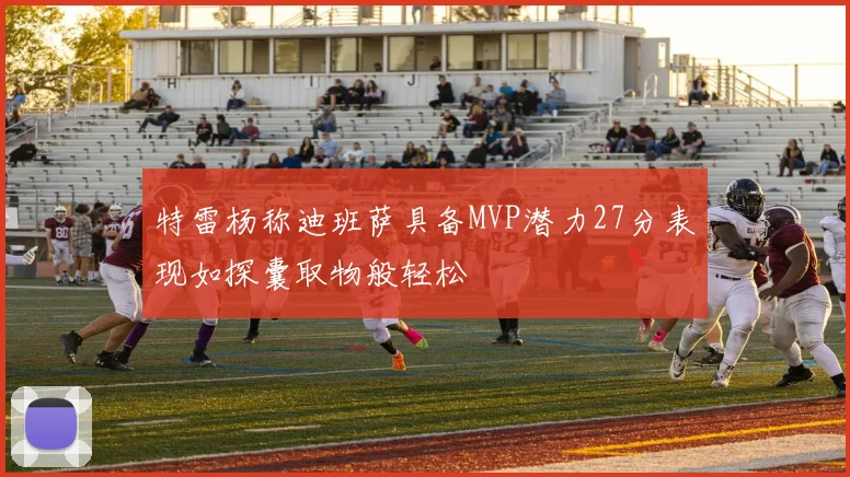特雷杨称迪班萨具备MVP潜力27分表现如探囊取物般轻松