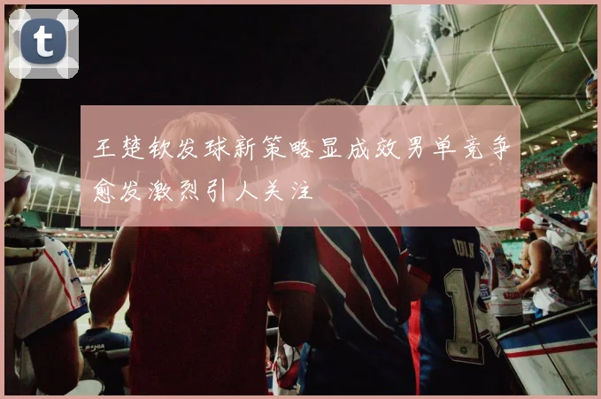 王楚钦发球新策略显成效男单竞争愈发激烈引人关注