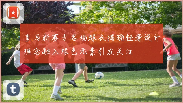 皇马新赛季客场球衣揭晓轻奢设计理念融入绿色元素引发关注