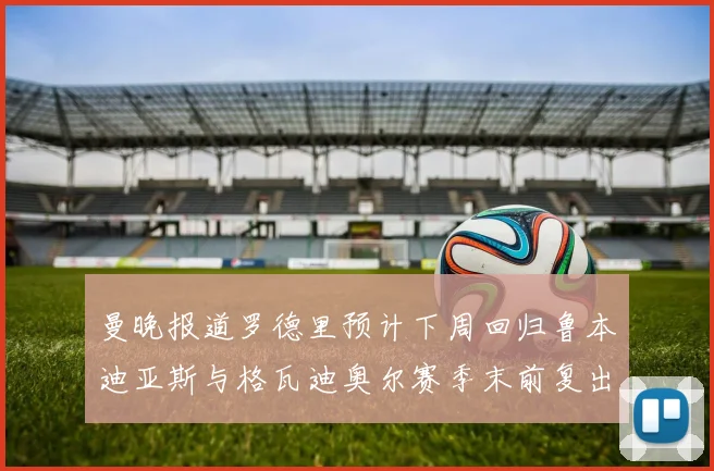 曼晚报道罗德里预计下周回归鲁本迪亚斯与格瓦迪奥尔赛季末前复出