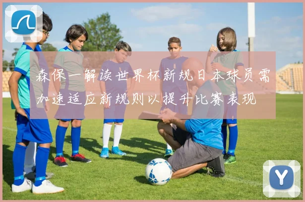 森保一解读世界杯新规日本球员需加速适应新规则以提升比赛表现
