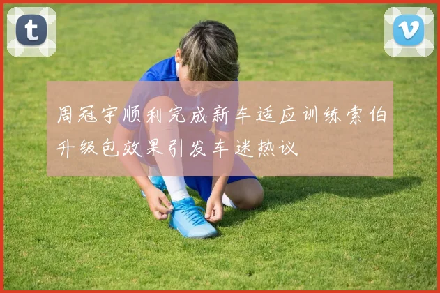 周冠宇顺利完成新车适应训练索伯升级包效果引发车迷热议
