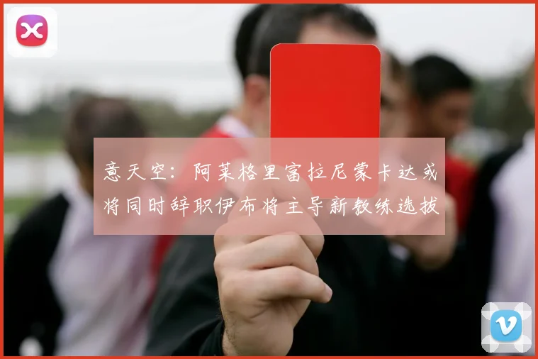 意天空：阿莱格里富拉尼蒙卡达或将同时辞职伊布将主导新教练选拔工作