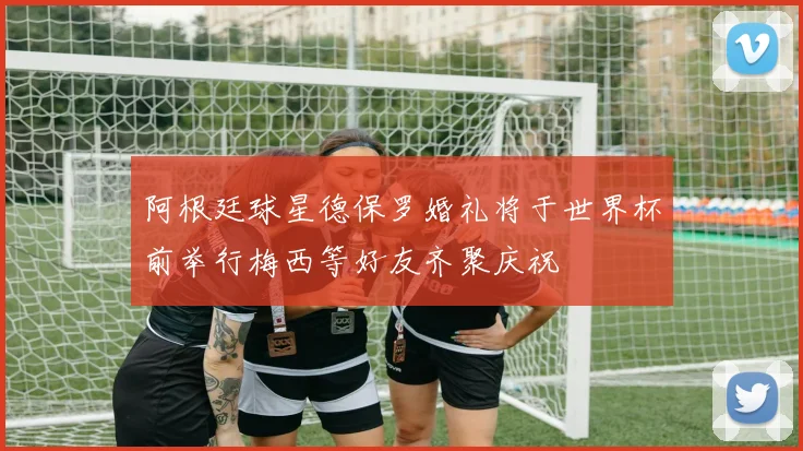 阿根廷球星德保罗婚礼将于世界杯前举行梅西等好友齐聚庆祝