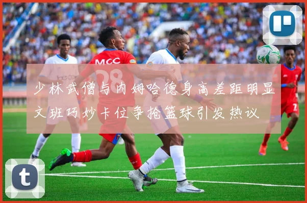少林武僧与内姆哈德身高差距明显文班巧妙卡位争抢篮球引发热议