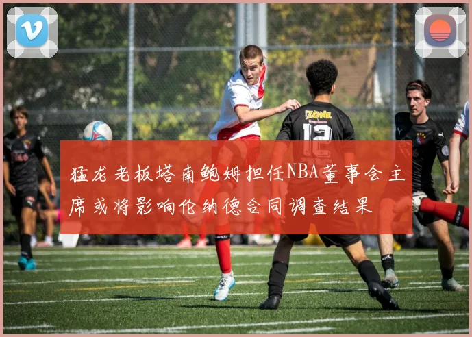 猛龙老板塔南鲍姆担任NBA董事会主席或将影响伦纳德合同调查结果