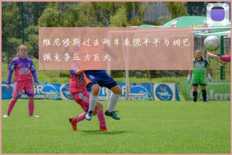 维尼修斯过去两年表现平平与姆巴佩竞争压力巨大