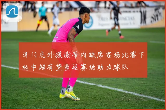 津门虎外援谢蒂内缺席客场比赛下轮中超有望重返赛场助力球队