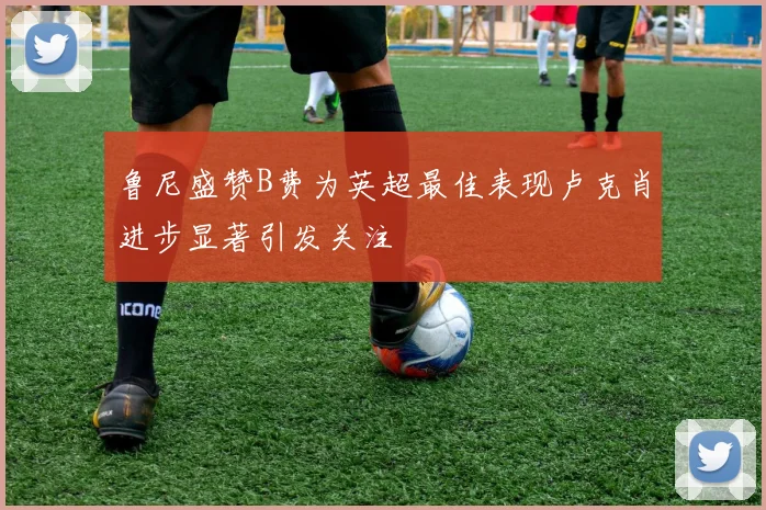 鲁尼盛赞B费为英超最佳表现卢克肖进步显著引发关注