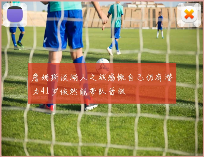 詹姆斯谈湖人之旅感慨自己仍有潜力41岁依然能带队晋级