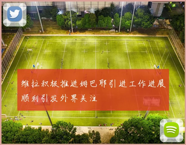 维拉积极推进姆巴耶引进工作进展顺利引发外界关注