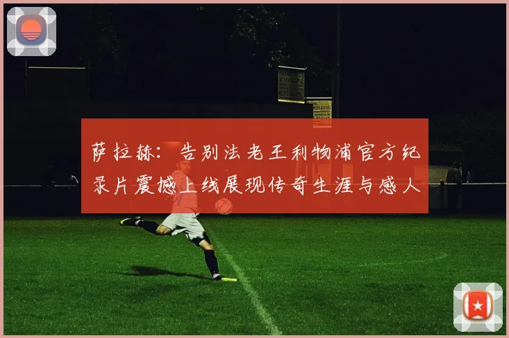 萨拉赫：告别法老王利物浦官方纪录片震撼上线展现传奇生涯与感人时刻