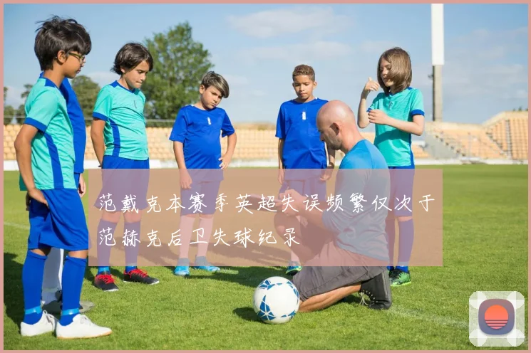 范戴克本赛季英超失误频繁仅次于范赫克后卫失球纪录