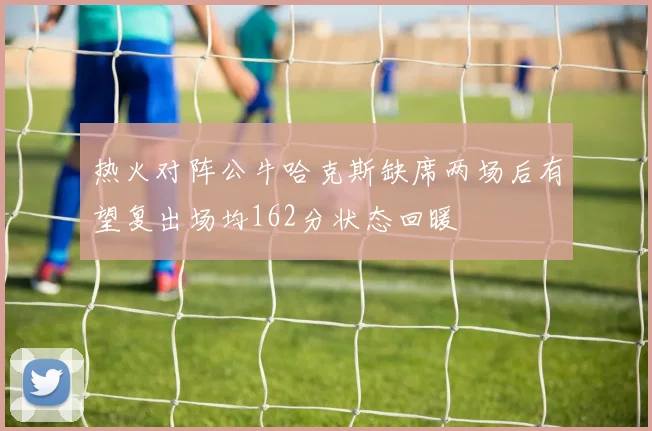 热火对阵公牛哈克斯缺席两场后有望复出场均162分状态回暖