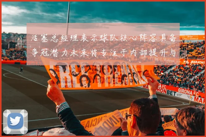 活塞总经理表示球队核心阵容具备争冠潜力未来将专注于内部提升与发展