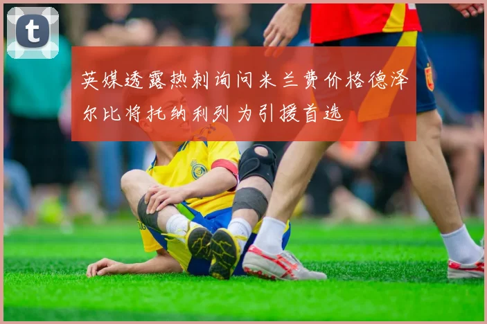 英媒透露热刺询问米兰费价格德泽尔比将托纳利列为引援首选