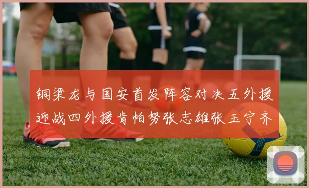 铜梁龙与国安首发阵容对决五外援迎战四外援肯帕努张志雄张玉宁齐上阵