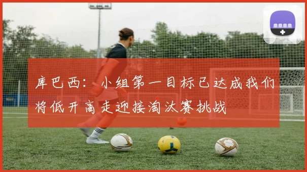 库巴西：小组第一目标已达成我们将低开高走迎接淘汰赛挑战