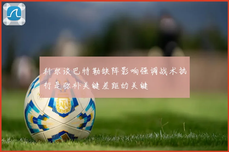 科尔谈巴特勒缺阵影响强调战术执行是弥补关键差距的关键