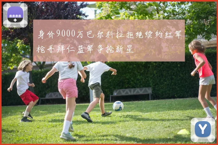 身价9000万巴尔科拉拒绝续约红军枪手拜仁蓝军争抢新星