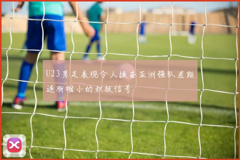 U23男足表现令人振奋亚洲强队差距逐渐缩小的积极信号
