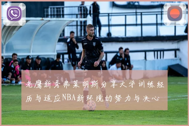 老鹰新秀弗莱明斯分享大学训练经历与适应NBA新环境的努力与决心