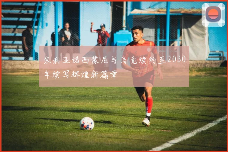 朱利亚诺西蒙尼与马竞续约至2030年续写辉煌新篇章