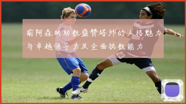 前阿森纳助教盛赞塔帅的人格魅力与卓越领导力及全面执教能力
