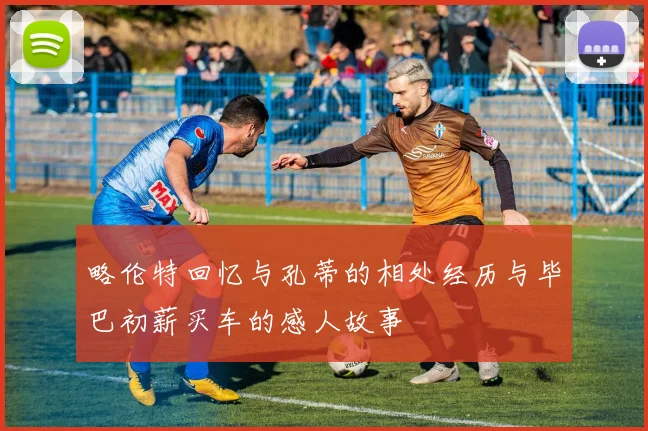 略伦特回忆与孔蒂的相处经历与毕巴初薪买车的感人故事