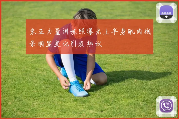朱正力量训练照曝光上半身肌肉线条明显变化引发热议