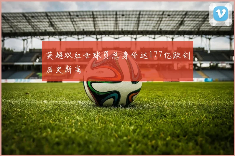 英超双红会球员总身价达177亿欧创历史新高